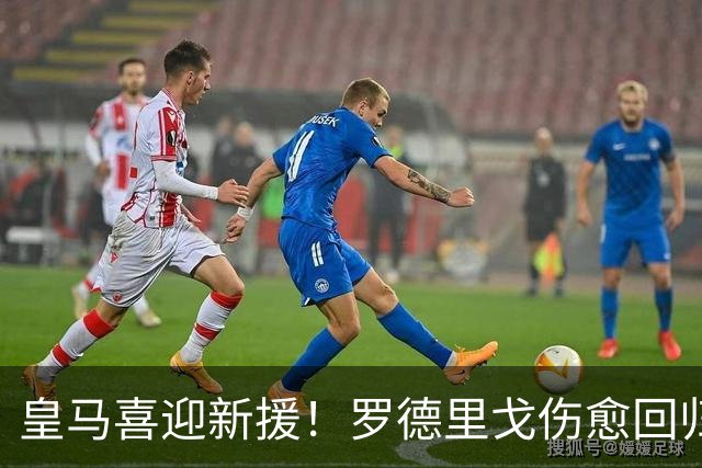 皇马喜迎新援！罗德里戈伤愈回归助力进攻