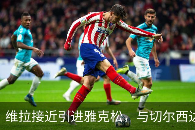 维拉接近引进雅克松，与切尔西达成初步洽谈